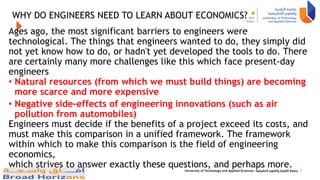WHY DO ENGINEERS NEED TO LEARN ABOUT ECONOMICS?
Ages ago, the most significant barriers to engineers were
technological. The things that engineers wanted to do, they simply did
not yet know how to do, or hadn't yet developed the tools to do. There
are certainly many more challenges like this which face present-day
engineers
• Natural resources (from which we must build things) are becoming
more scarce and more expensive
• Negative side-effects of engineering innovations (such as air
pollution from automobiles)
Engineers must decide if the benefits of a project exceed its costs, and
must make this comparison in a unified framework. The framework
within which to make this comparison is the field of engineering
economics,
which strives to answer exactly these questions, and perhaps more. 3
 