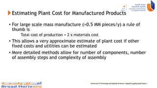 Estimating Plant Cost for Manufactured Products
• For large scale mass manufacture (>0.5 MM pieces/y) a rule of
thumb is
Total cost of production = 2 x materials cost
• This allows a very approximate estimate of plant cost if other
fixed costs and utilities can be estimated
• More detailed methods allow for number of components, number
of assembly steps and complexity of assembly
31
 