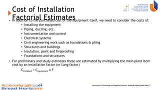 Cost of Installation
Factorial Estimates
• In addition to the purchased cost of the equipment itself, we need to consider the costs of:
• Installing the equipment
• Piping, ducting, etc.
• Instrumentation and control
• Electrical systems
• Civil engineering work such as foundations & piling
• Structures and buildings
• Insulation, paint and fireproofing
• Foundations and structures
• For preliminary and study estimates these are estimated by multiplying the main plant item
cost by an installation factor (or Lang factor)
Cinstalled = Cequipment x F
35
 