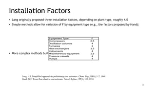 Installation Factors
• Lang originally proposed three installation factors, depending on plant type, roughly 4.0
• Simple methods allow for variation of F by equipment type (e.g., the factors proposed by Hand):
• More complex methods build up F from component factors
Equipment Type F
Compressors 2.5
Distillation columns 4
Furnaces 2
Heat exchangers 3.5
Instruments 4
Miscellaneous equipment 2.5
Pressure vessels 4
Pumps 4
Lang, H.J. Simplified approach to preliminary cost estimates. Chem. Eng., 55(6), 112, 1948
Hand, W.E. From flow sheet to cost estimate. Petrol. Refiner, 37(9), 331, 1958
36
 