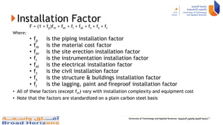 Installation Factor
F = (1 + fp)fm + fer + fi + fel + fc + fs + fl
Where:
• fp is the piping installation factor
• fm is the material cost factor
• fer is the site erection installation factor
• fi is the instrumentation installation factor
• fel is the electrical installation factor
• fc is the civil installation factor
• fs is the structure & buildings installation factor
• fl is the lagging, paint and fireproof installation factor
• All of these factors (except fm) vary with installation complexity and equipment cost
• Note that the factors are standardized on a plain carbon steel basis
37
 