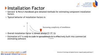 Installation Factor
• Gerrard & Perry’s Handbook give detailed methods for estimating component installation
factors
• Typical behavior of installation factors is:
• Overall installation factor is almost always 2 < F < 6
• Estimation of F is easy to code in spreadsheets & is effectively built into commercial
estimating software Cequipment
F
Increasing complexity of installation
38
 