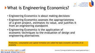 What is Engineering Economics?
• Engineering Economics is about making decisions
• Engineering Economics assesses the appropriateness
of a given project, estimates its value, and justifies it
from an engineering standpoint
• Engineering Economics is the application of
economic techniques to the evaluation of design and
engineering alternatives
4
Production, consumption and capital formation are called the basic economic activities of an
economy
 