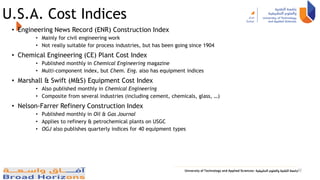 U.S.A. Cost Indices
• Engineering News Record (ENR) Construction Index
• Mainly for civil engineering work
• Not really suitable for process industries, but has been going since 1904
• Chemical Engineering (CE) Plant Cost Index
• Published monthly in Chemical Engineering magazine
• Multi-component index, but Chem. Eng. also has equipment indices
• Marshall & Swift (M&S) Equipment Cost Index
• Also published monthly in Chemical Engineering
• Composite from several industries (including cement, chemicals, glass, …)
• Nelson-Farrer Refinery Construction Index
• Published monthly in Oil & Gas Journal
• Applies to refinery & petrochemical plants on USGC
• OGJ also publishes quarterly indices for 40 equipment types
42
 