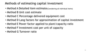 Methods of estimating capital investment
• Method A Detailed item estimate(Considering all individual items)
• Method B Unit cost estimate
• Method C Percentage delivered equipment cost
• Method D Lang factors for approximation of capital investment
• Method E Power factor applied to plant/capacity ratio
• Method F Investment cost per unit of capacity
• Method G Turnover ratio
45
 