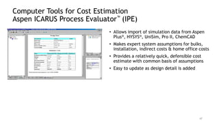 Computer Tools for Cost Estimation
Aspen ICARUS Process Evaluator™ (IPE)
• Allows import of simulation data from Aspen
Plus®, HYSYS®, UniSim, Pro II, ChemCAD
• Makes expert system assumptions for bulks,
installation, indirect costs & home office costs
• Provides a relatively quick, defensible cost
estimate with common basis of assumptions
• Easy to update as design detail is added
47
 