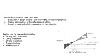 Cost Estimation for Design
6
Process Economics has three basic roles
1. Evaluation of design options – cost required to process design options
2. Process optimization –setting of process variables
3. Overall project profitability – economics of overall project
Capital cost for new design includes
• Battery limits investment
• Utility investment
• Off site investment
• Engineering fees
• Working capital
 