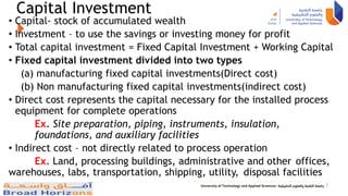 Capital Investment
• Capital- stock of accumulated wealth
• Investment – to use the savings or investing money for profit
• Total capital investment = Fixed Capital Investment + Working Capital
• Fixed capital investment divided into two types
(a) manufacturing fixed capital investments(Direct cost)
(b) Non manufacturing fixed capital investments(indirect cost)
• Direct cost represents the capital necessary for the installed process
equipment for complete operations
Ex. Site preparation, piping, instruments, insulation,
foundations, and auxiliary facilities
• Indirect cost – not directly related to process operation
Ex. Land, processing buildings, administrative and other offices,
warehouses, labs, transportation, shipping, utility, disposal facilities
7
 