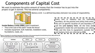 Components of Capital Cost
We want to estimate the entire amount of money that the investor has to put into the
project to get it started. This has several components:
Inside Battery Limits (ISBL) plant investment
• This is the cost of the plant “inside the fence”
• Includes equipment, bulk materials, installation costs,
foundations, roads, etc.
9
Battery Limit is a defined boundary between two areas of responsibility
Every unit in Industry has it's confined
boundary. All the process and utility lines enter
the unit at specific location of unit boundary is
call the unit battery limit. All the lines and
equipment's inside the unit boundary are called
ISBL and the lines & equipment's outside the
unit battery limit are referred as OSBL
 