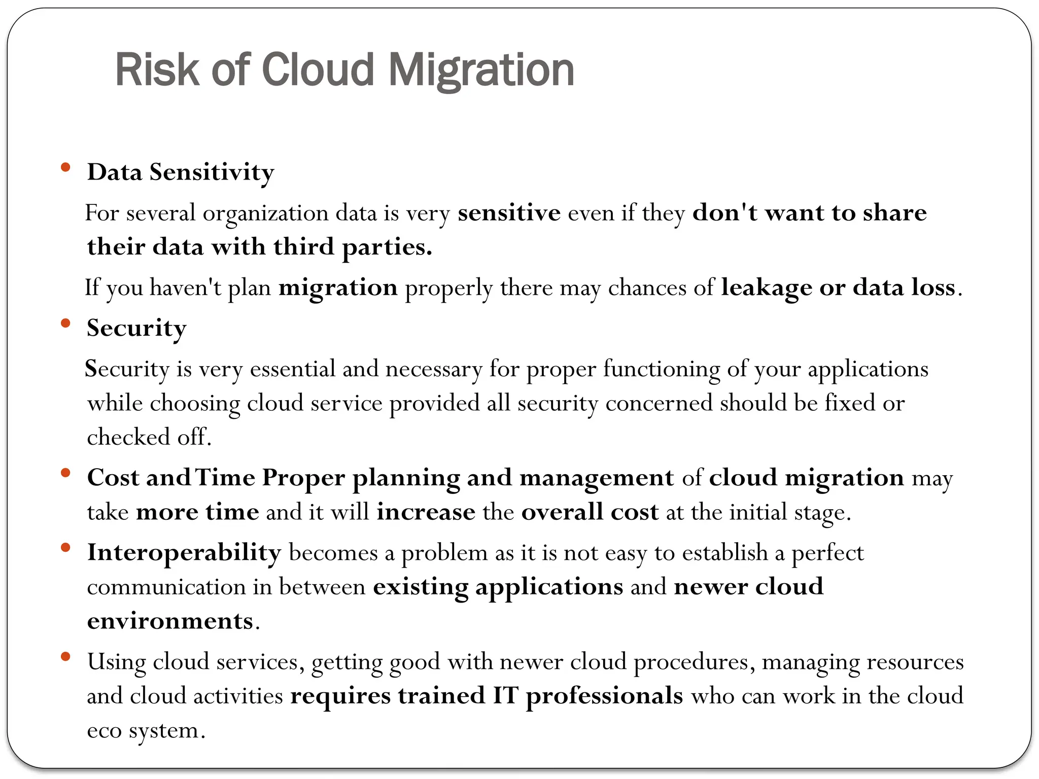 Risk of Cloud Migration
 Data Sensitivity
For several organization data is very sensitive even if they don't want to share
their data with third parties.
If you haven't plan migration properly there may chances of leakage or data loss.
 Security
Security is very essential and necessary for proper functioning of your applications
while choosing cloud service provided all security concerned should be fixed or
checked off.
 Cost andTime Proper planning and management of cloud migration may
take more time and it will increase the overall cost at the initial stage.
 Interoperability becomes a problem as it is not easy to establish a perfect
communication in between existing applications and newer cloud
environments.
 Using cloud services, getting good with newer cloud procedures, managing resources
and cloud activities requires trained IT professionals who can work in the cloud
eco system.
 