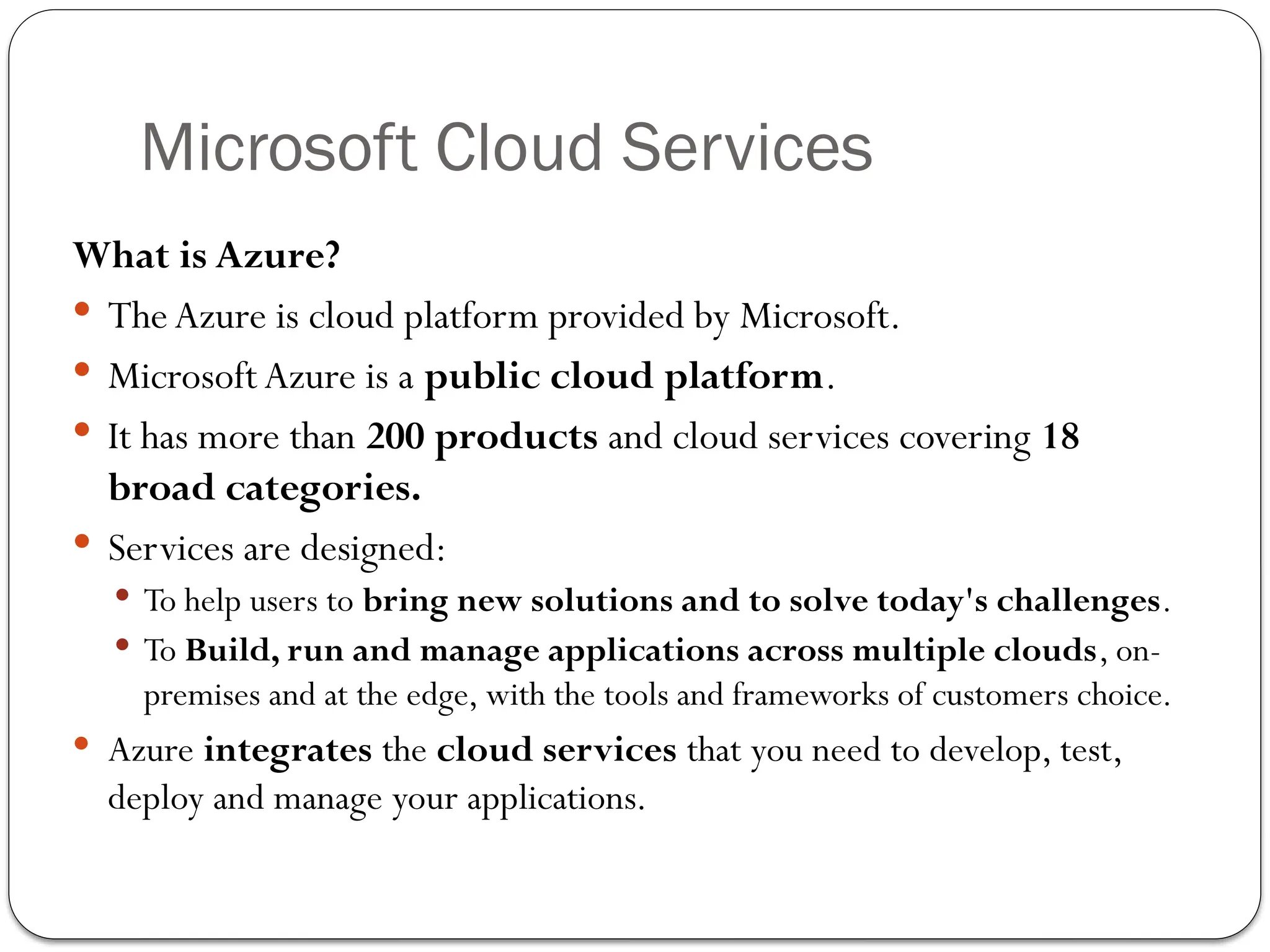 Microsoft Cloud Services
What is Azure?
 TheAzure is cloud platform provided by Microsoft.
 Microsoft Azure is a public cloud platform.
 It has more than 200 products and cloud services covering 18
broad categories.
 Services are designed:
 To help users to bring new solutions and to solve today's challenges.
 To Build, run and manage applications across multiple clouds, on-
premises and at the edge, with the tools and frameworks of customers choice.
 Azure integrates the cloud services that you need to develop, test,
deploy and manage your applications.
 