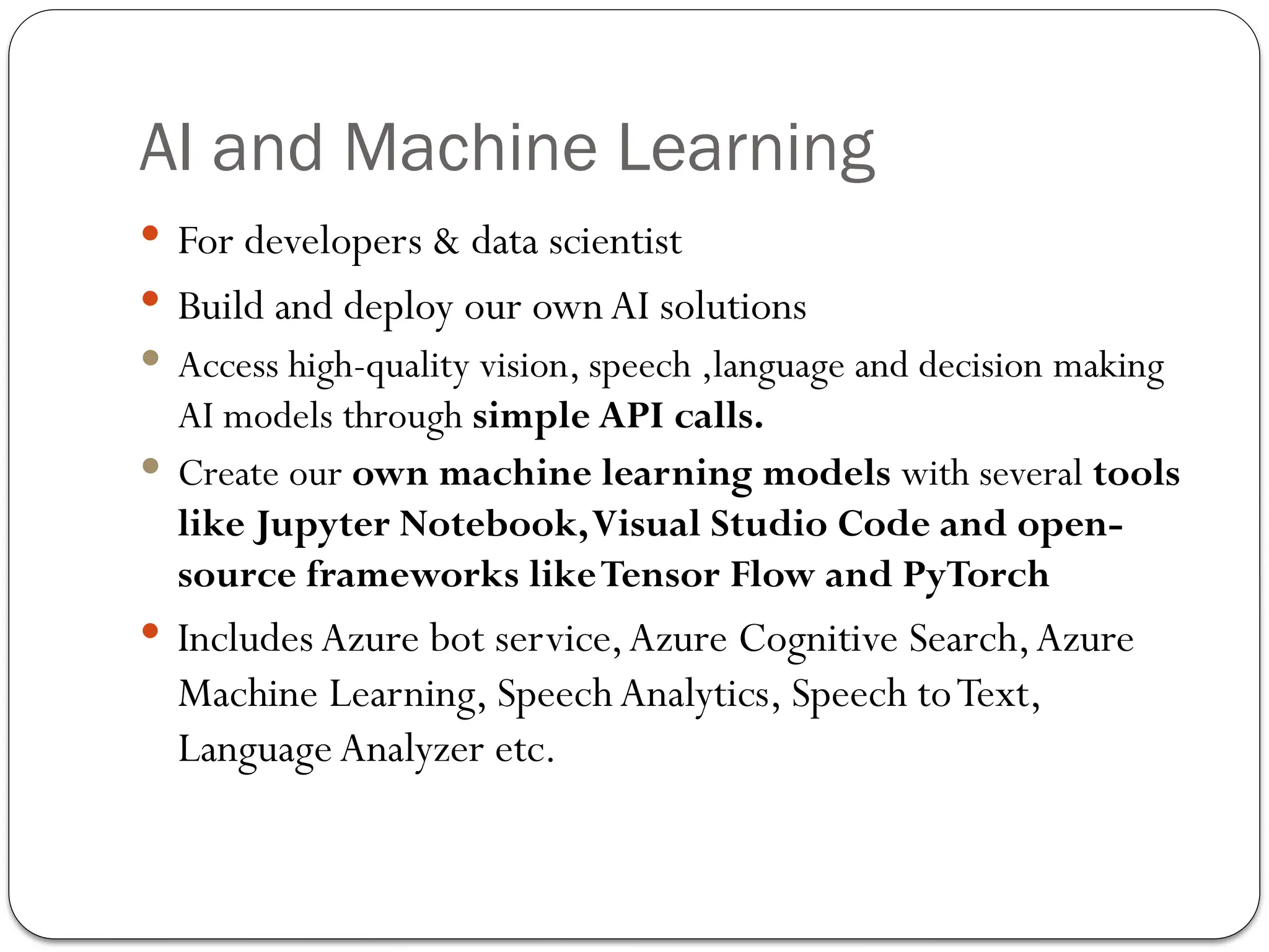 AI and Machine Learning
 For developers & data scientist
 Build and deploy our own AI solutions
 Access high-quality vision, speech ,language and decision­making
AI models through simple API calls.
 Create our own machine learning models with several tools
like Jupyter Notebook,Visual Studio Code and open-
source frameworks likeTensor Flow and PyTorch
 Includes Azure bot service,Azure Cognitive Search,Azure
Machine Learning, Speech Analytics, Speech toText,
Language Analyzer etc.
 