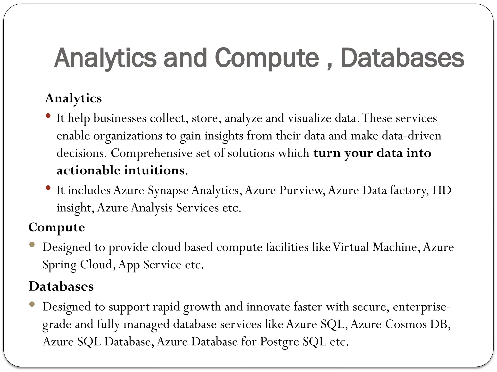 Analytics and Compute , Databases
Analytics
 It help businesses collect, store, analyze and visualize data.These services
enable organizations to gain insights from their data and make data-driven
decisions. Comprehensive set of solutions which turn your data into
actionable intuitions.
 It includes Azure SynapseAnalytics,Azure Purview,Azure Data factory, HD
insight,Azure Analysis Services etc.
Compute
 Designed to provide cloud based compute facilities likeVirtual Machine,Azure
Spring Cloud,App Service etc.
Databases
 Designed to support rapid growth and innovate faster with secure, enterprise-
grade and fully managed database services likeAzure SQL,Azure Cosmos DB,
Azure SQL Database,Azure Database for Postgre SQL etc.
 