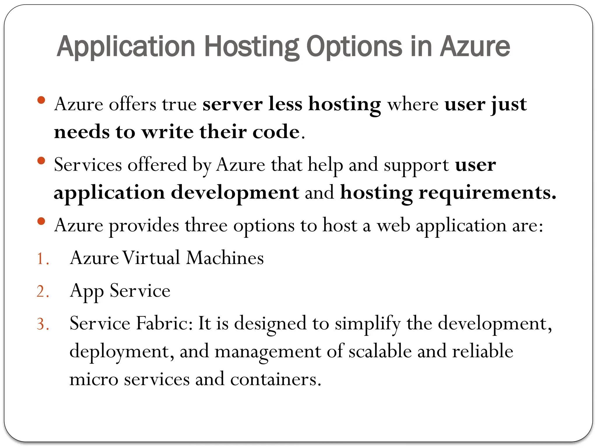 Application Hosting Options in Azure
 Azure offers true server less hosting where user just
needs to write their code.
 Services offered by Azure that help and support user
application development and hosting requirements.
 Azure provides three options to host a web application are:
1. AzureVirtual Machines
2. App Service
3. Service Fabric: It is designed to simplify the development,
deployment, and management of scalable and reliable
micro services and containers.
 