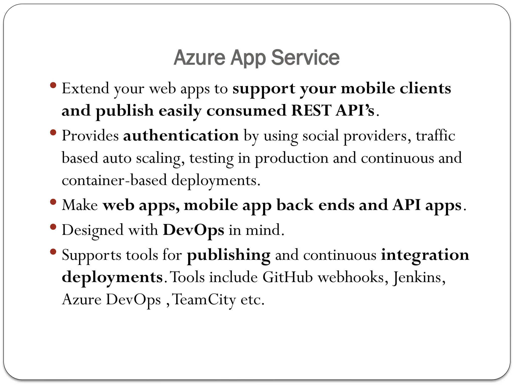 Azure App Service
 Extend your web apps to support your mobile clients
and publish easily consumed REST API’s.
 Provides authentication by using social providers, traffic­
based auto scaling, testing in production and continuous and
container-based deployments.
 Make web apps, mobile app back ends and API apps.
 Designed with DevOps in mind.
 Supports tools for publishing and continuous integration
deployments.Tools include GitHub webhooks, Jenkins,
Azure DevOps ,TeamCity etc.
 