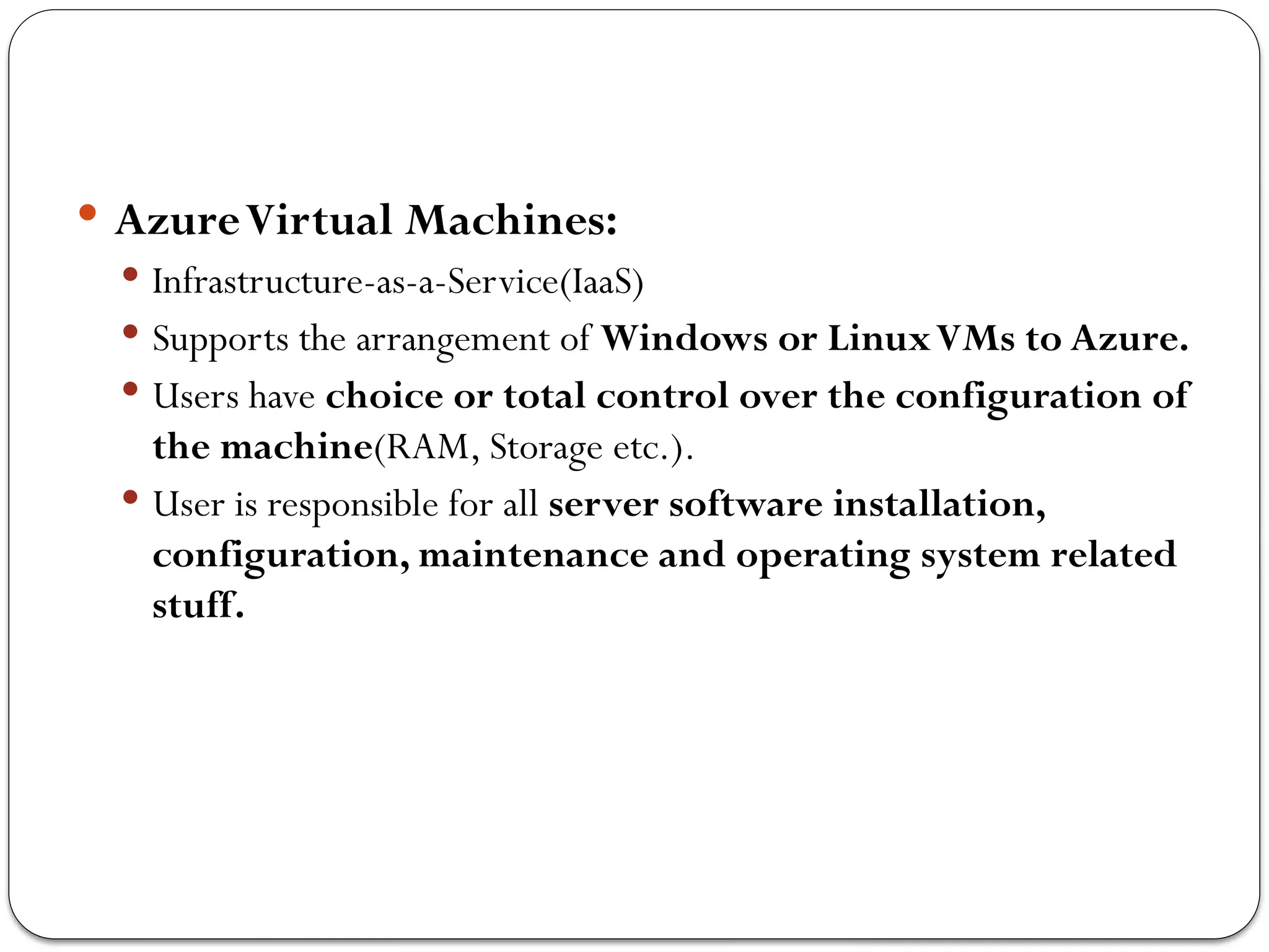  AzureVirtual Machines:
 Infrastructure-as-a-Service(IaaS)
 Supports the arrangement of Windows or LinuxVMs to Azure.
 Users have choice or total control over the configuration of
the machine(RAM, Storage etc.).
 User is responsible for all server software installation,
configuration, maintenance and operating system related
stuff.
 