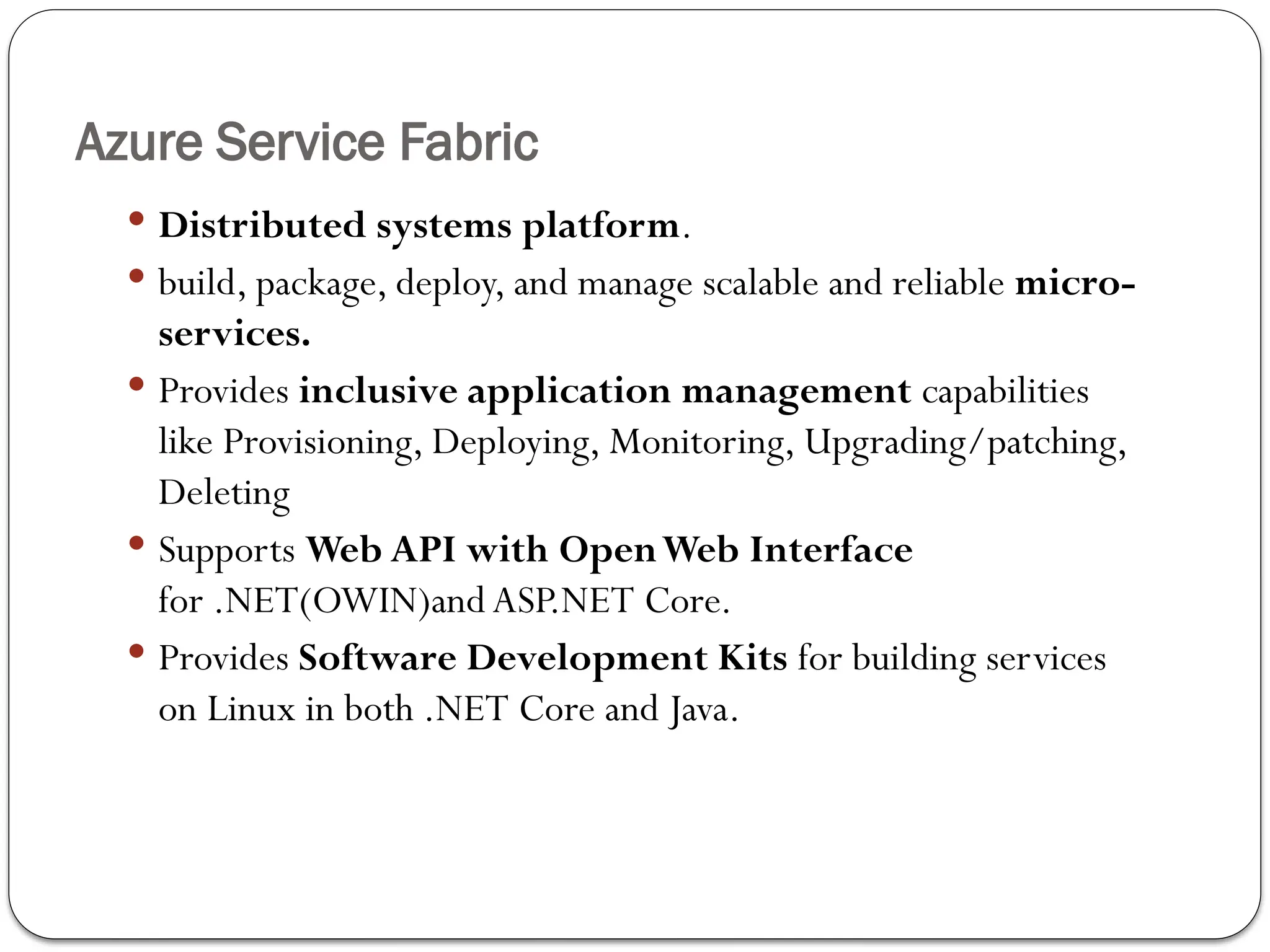 Azure Service Fabric
 Distributed systems platform.
 build, package, deploy, and manage scalable and reliable micro-
services.
 Provides inclusive application management capabilities
like Provisioning, Deploying, Monitoring, Upgrading/patching,
Deleting
 Supports Web API with OpenWeb Interface
for .NET(OWIN)and ASP.NET Core.
 Provides Software Development Kits for building services
on Linux in both .NET Core and Java.
 