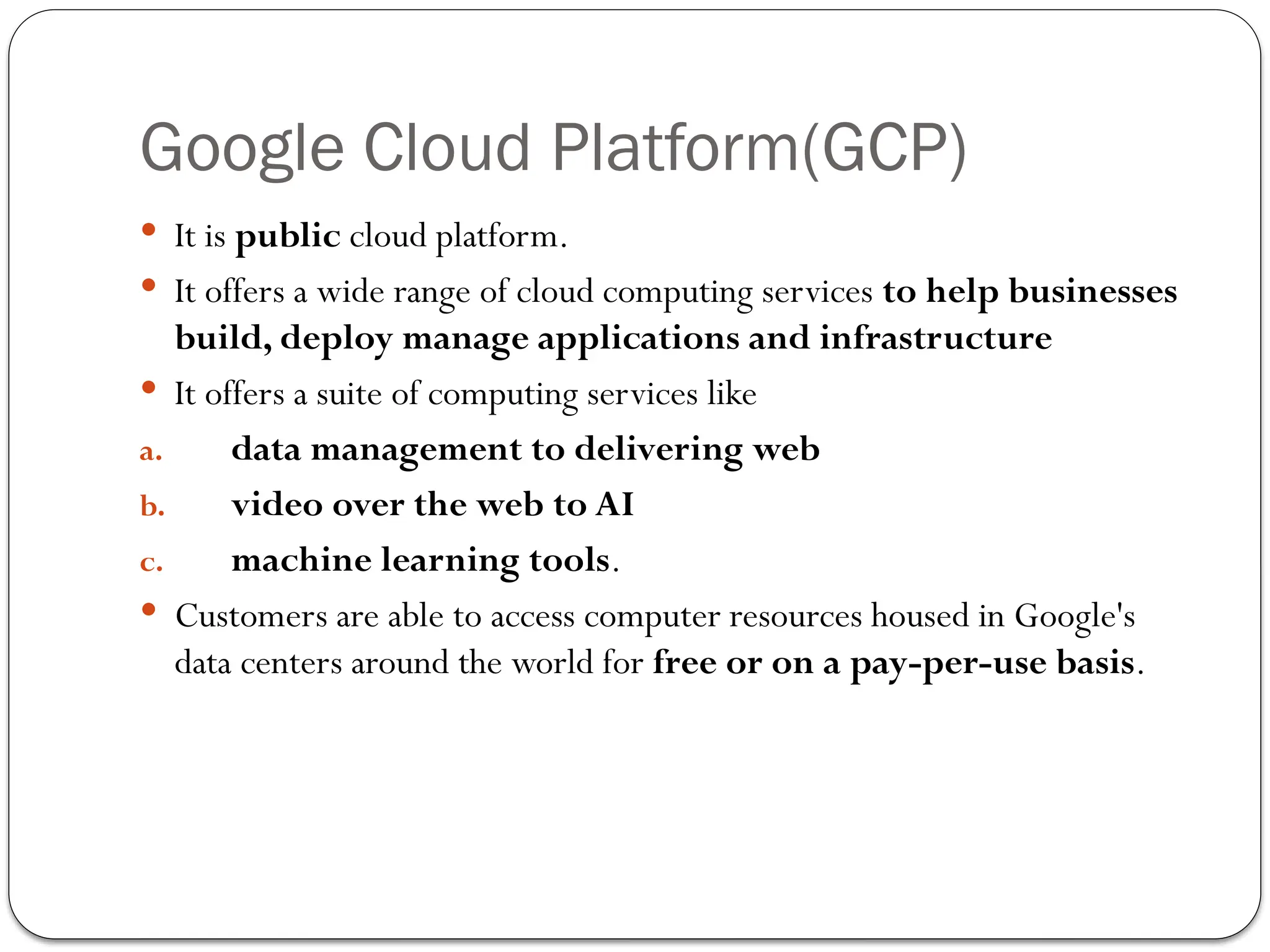 Google Cloud Platform(GCP)
 It is public cloud platform.
 It offers a wide range of cloud computing services to help businesses
build, deploy manage applications and infrastructure
 It offers a suite of computing services like
a. data management to delivering web
b. video over the web to AI
c. machine learning tools.
 Customers are able to access computer resources housed in Google's
data centers around the world for free or on a pay-per-use basis.
 