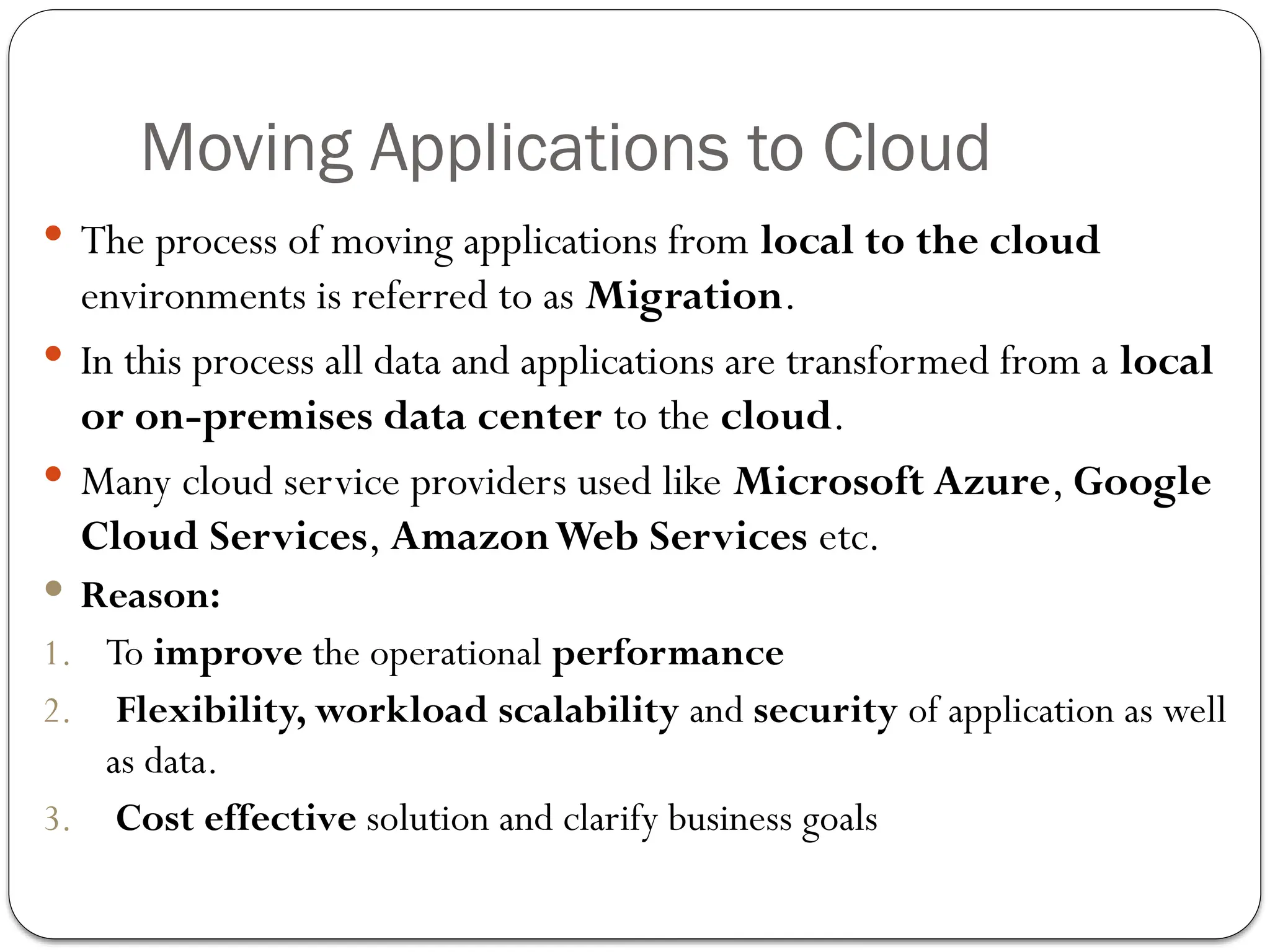 Moving Applications to Cloud
 The process of moving applications from local to the cloud
environments is referred to as Migration.
 In this process all data and applications are transformed from a local
or on-premises data center to the cloud.
 Many cloud service providers used like Microsoft Azure, Google
Cloud Services, AmazonWeb Services etc.
 Reason:
1. To improve the operational performance
2. Flexibility, workload scalability and security of application as well
as data.
3. Cost effective solution and clarify business goals
 