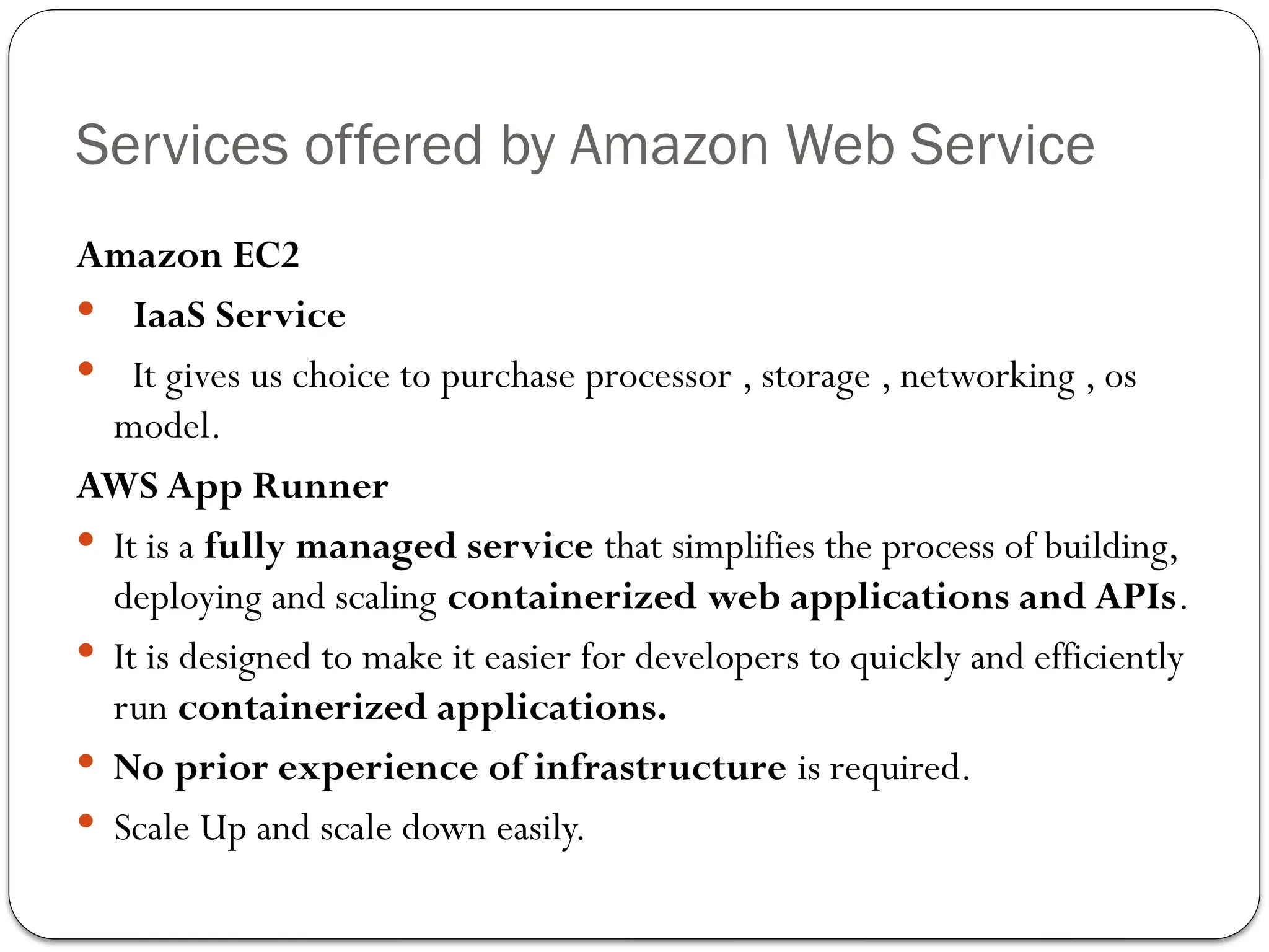 Services offered by Amazon Web Service
Amazon EC2
 IaaS Service
 It gives us choice to purchase processor , storage , networking , os
model.
AWS App Runner
 It is a fully managed service that simplifies the process of building,
deploying and scaling containerized web applications and APIs.
 It is designed to make it easier for developers to quickly and efficiently
run containerized applications.
 No prior experience of infrastructure is required.
 Scale Up and scale down easily.
 