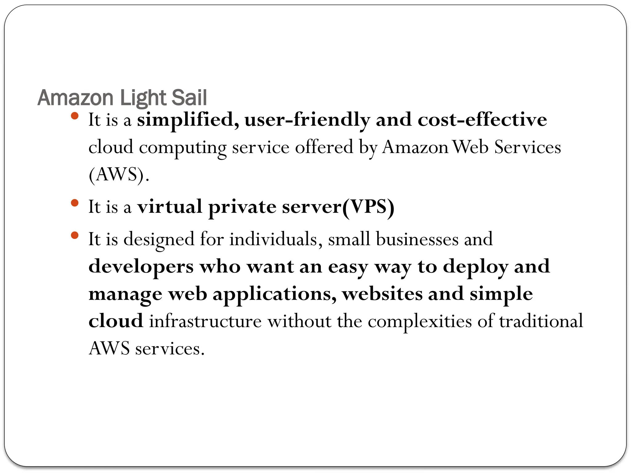 Amazon Light Sail
 It is a simplified, user-friendly and cost-effective
cloud computing service offered by AmazonWeb Services
(AWS).
 It is a virtual private server(VPS)
 It is designed for individuals, small businesses and
developers who want an easy way to deploy and
manage web applications, websites and simple
cloud infrastructure without the complexities of traditional
AWS services.
 