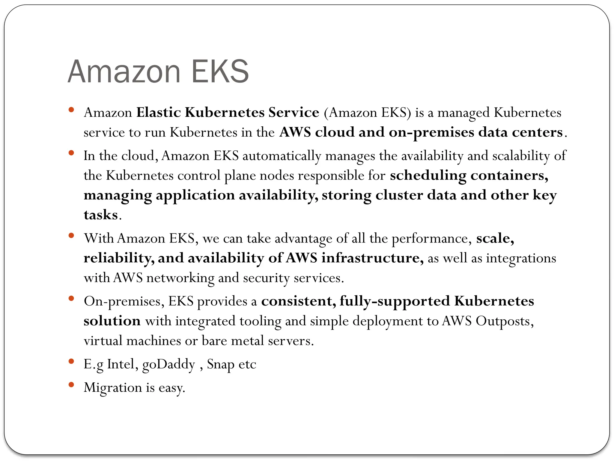 Amazon EKS
 Amazon Elastic Kubernetes Service (Amazon EKS) is a managed Kubernetes
service to run Kubernetes in the AWS cloud and on-premises data centers.
 In the cloud,Amazon EKS automatically manages the availability and scalability of
the Kubernetes control plane nodes responsible for scheduling containers,
managing application availability, storing cluster data and other key
tasks.
 With Amazon EKS, we can take advantage of all the performance, scale,
reliability, and availability of AWS infrastructure, as well as integrations
with AWS networking and security services.
 On-premises, EKS provides a consistent, fully-supported Kubernetes
solution with integrated tooling and simple deployment to AWS Outposts,
virtual machines or bare metal servers.
 E.g Intel, goDaddy , Snap etc
 Migration is easy.
 