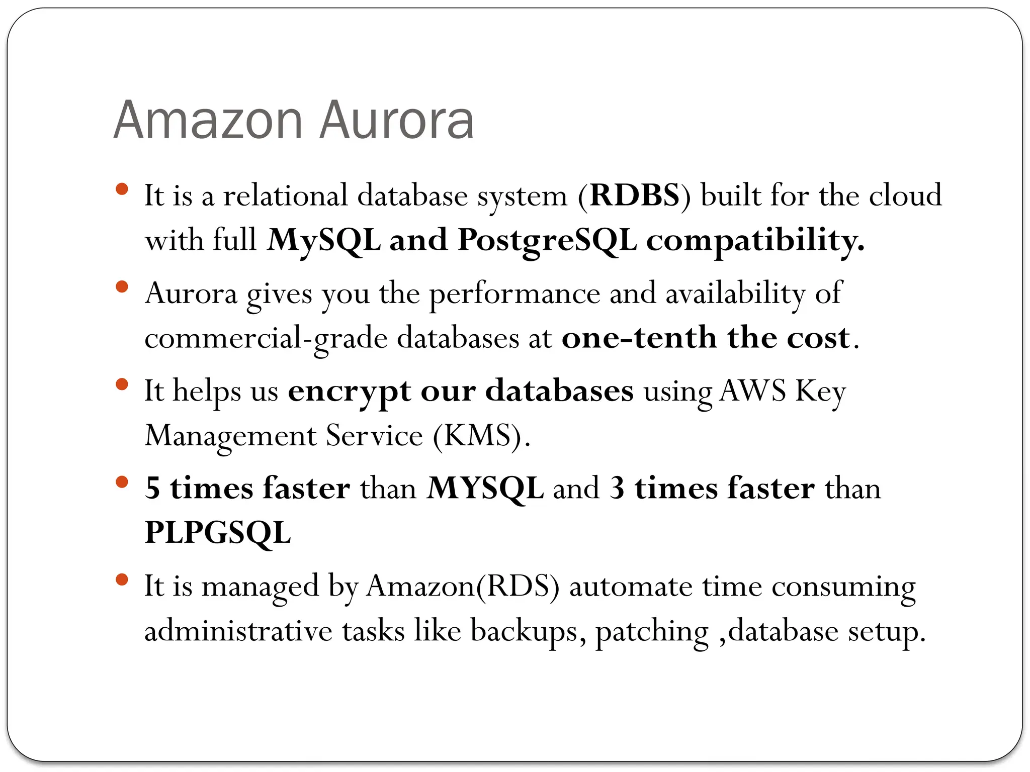 Amazon Aurora
 It is a relational database system (RDBS) built for the cloud
with full MySQL and PostgreSQL compatibility.
 Aurora gives you the performance and availability of
commercial-grade databases at one-tenth the cost.
 It helps us encrypt our databases usingAWS Key
Management Service (KMS).
 5 times faster than MYSQL and 3 times faster than
PLPGSQL
 It is managed by Amazon(RDS) automate time consuming
administrative tasks like backups, patching ,database setup.
 