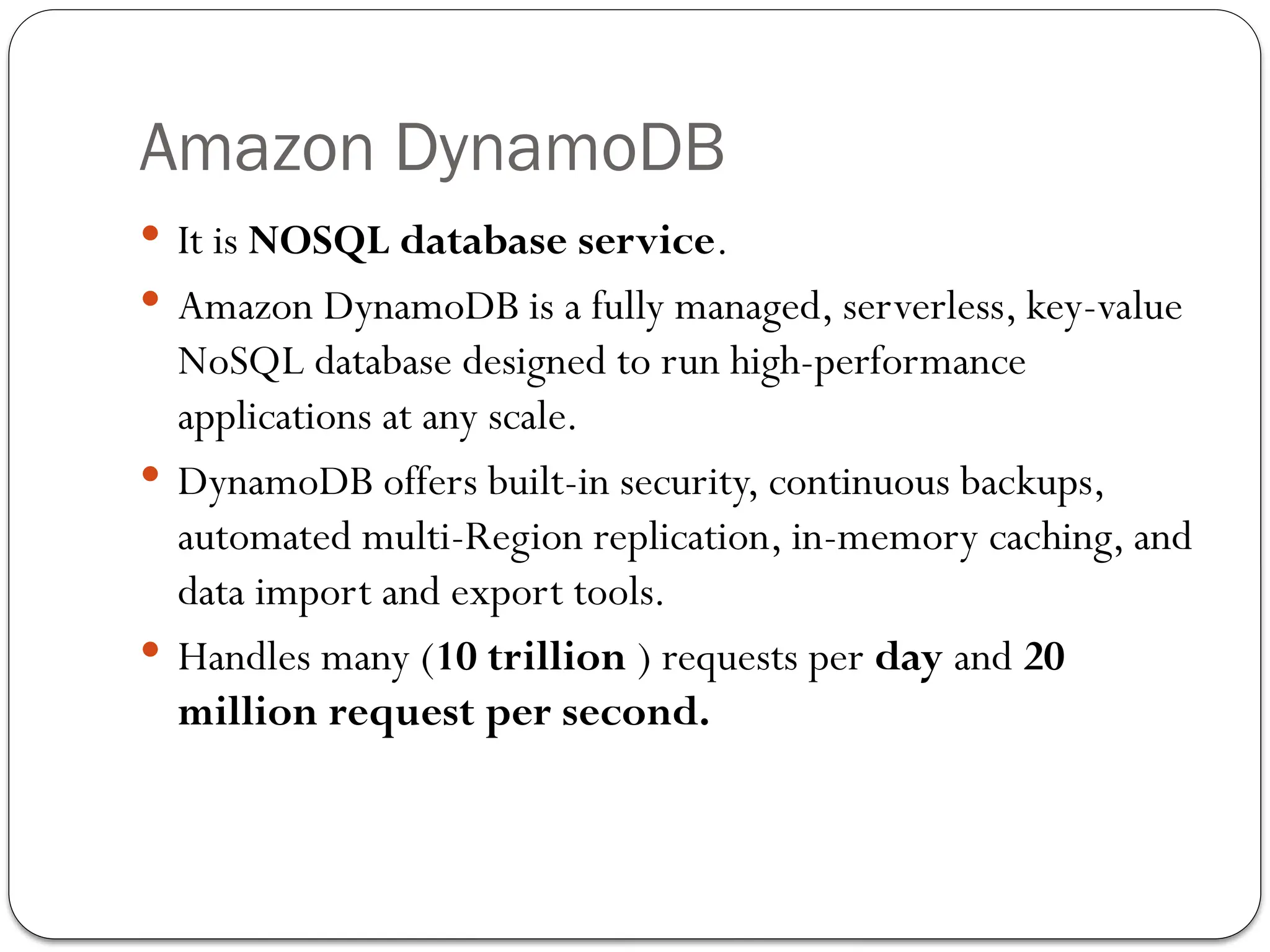 Amazon DynamoDB
 It is NOSQL database service.
 Amazon DynamoDB is a fully managed, serverless, key-value
NoSQL database designed to run high-performance
applications at any scale.
 DynamoDB offers built-in security, continuous backups,
automated multi-Region replication, in-memory caching, and
data import and export tools.
 Handles many (10 trillion ) requests per day and 20
million request per second.
 