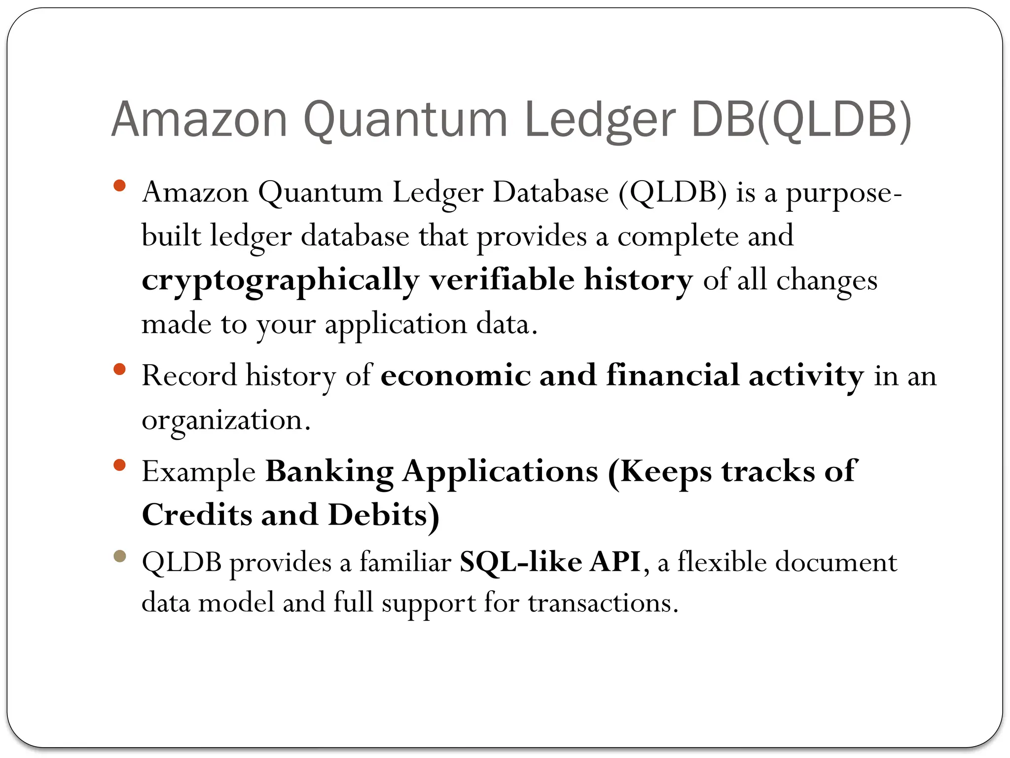 Amazon Quantum Ledger DB(QLDB)
 Amazon Quantum Ledger Database (QLDB) is a purpose-
built ledger database that provides a complete and
cryptographically verifiable history of all changes
made to your application data.
 Record history of economic and financial activity in an
organization.
 Example Banking Applications (Keeps tracks of
Credits and Debits)
 QLDB provides a familiar SQL-like API, a flexible document
data model and full support for transactions.
 