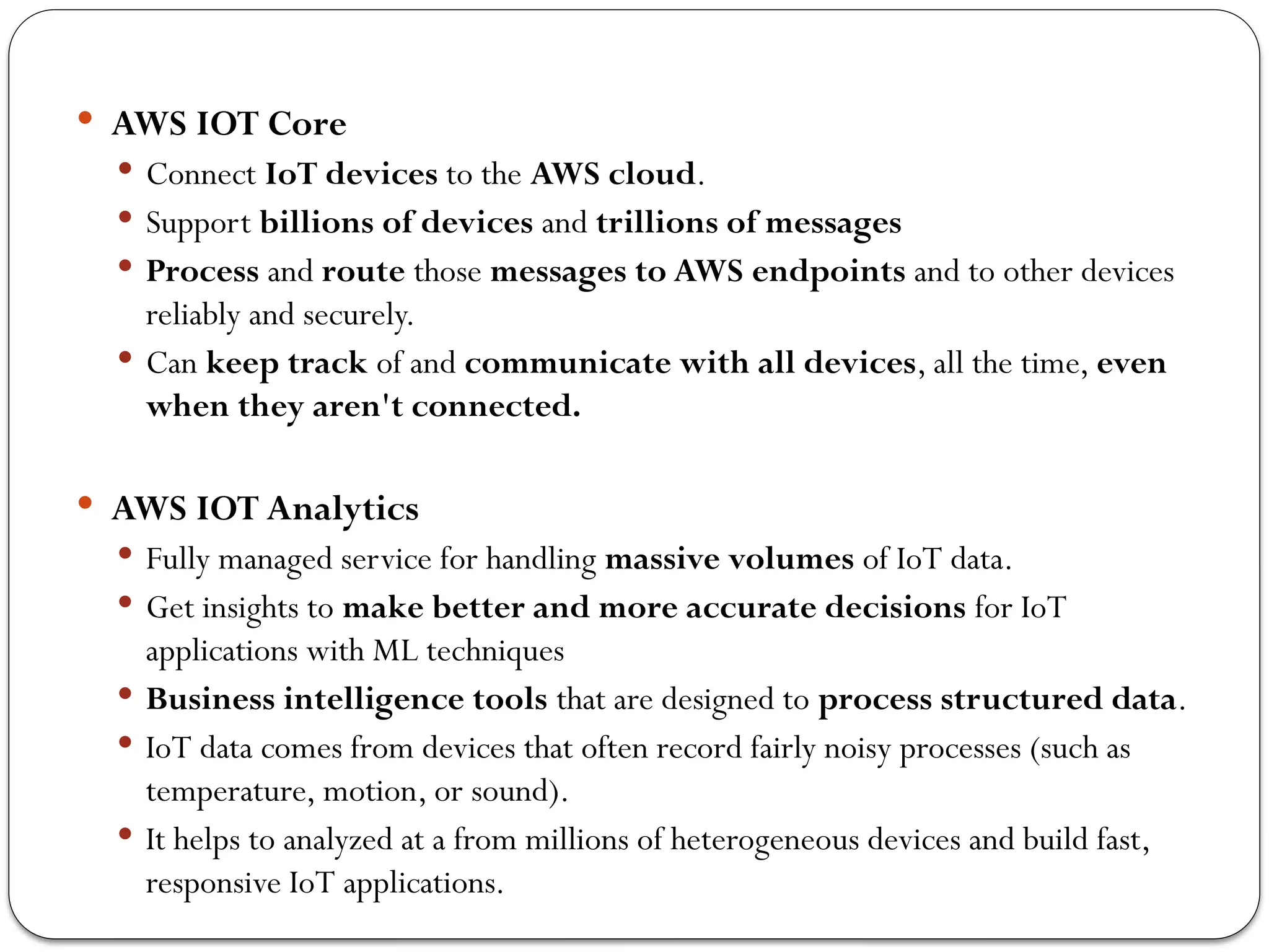  AWS IOT Core
 Connect IoT devices to the AWS cloud.
 Support billions of devices and trillions of messages
 Process and route those messages to AWS endpoints and to other devices
reliably and securely.
 Can keep track of and communicate with all devices, all the time, even
when they aren't connected.
 AWS IOT Analytics
 Fully managed service for handling massive volumes of IoT data.
 Get insights to make better and more accurate decisions for IoT
applications with ML techniques
 Business intelligence tools that are designed to process structured data.
 IoT data comes from devices that often record fairly noisy processes (such as
temperature, motion, or sound).
 It helps to analyzed at a from millions of heterogeneous devices and build fast,
responsive IoT applications.
 