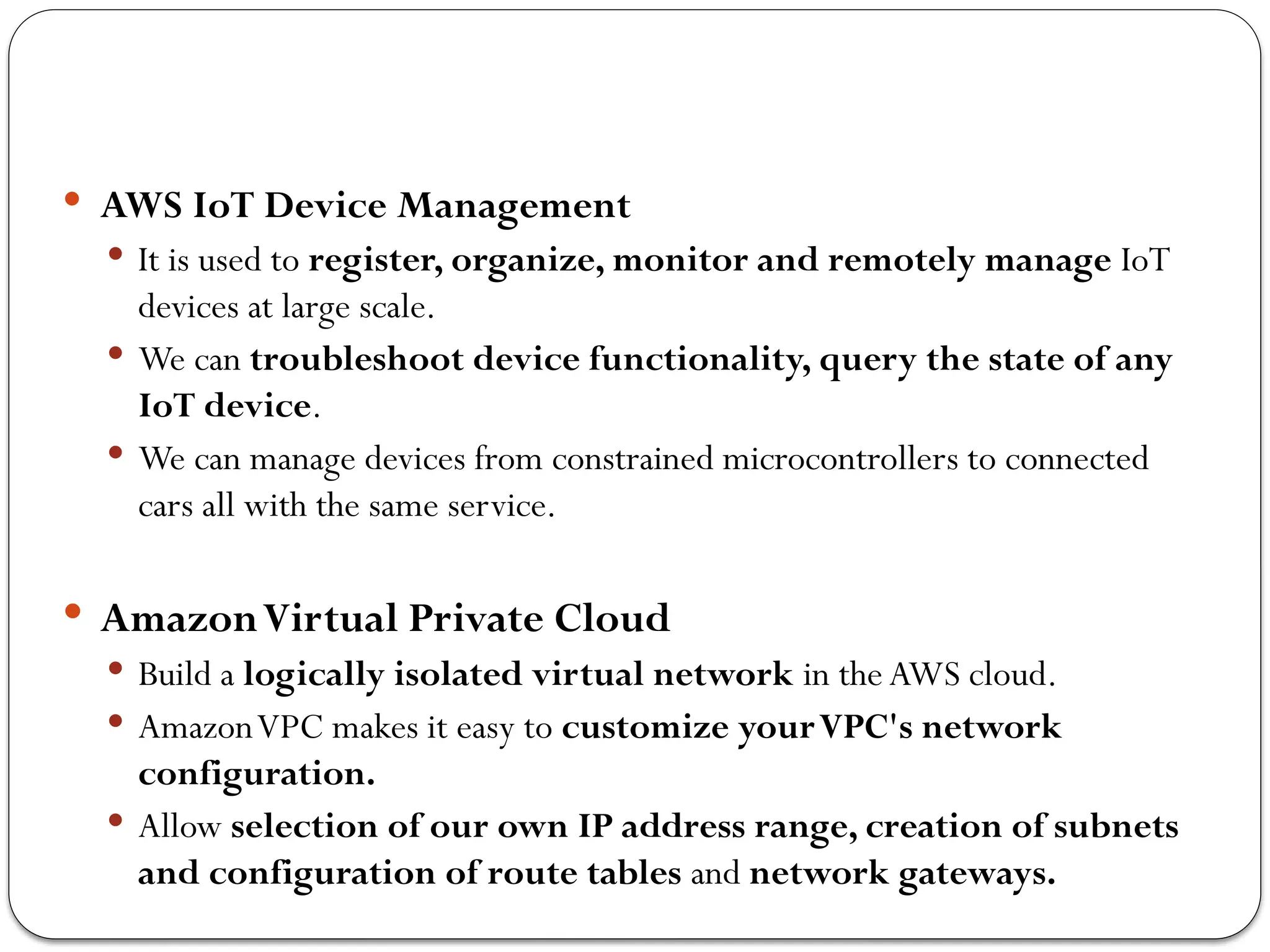  AWS IoT Device Management
 It is used to register, organize, monitor and remotely manage IoT
devices at large scale.
 We can troubleshoot device functionality, query the state of any
IoT device.
 We can manage devices from constrained microcontrollers to connected
cars all with the same service.
 AmazonVirtual Private Cloud
 Build a logically isolated virtual network in the AWS cloud.
 AmazonVPC makes it easy to customize yourVPC's network
configuration.
 Allow selection of our own IP address range, creation of subnets
and configuration of route tables and network gateways.
 