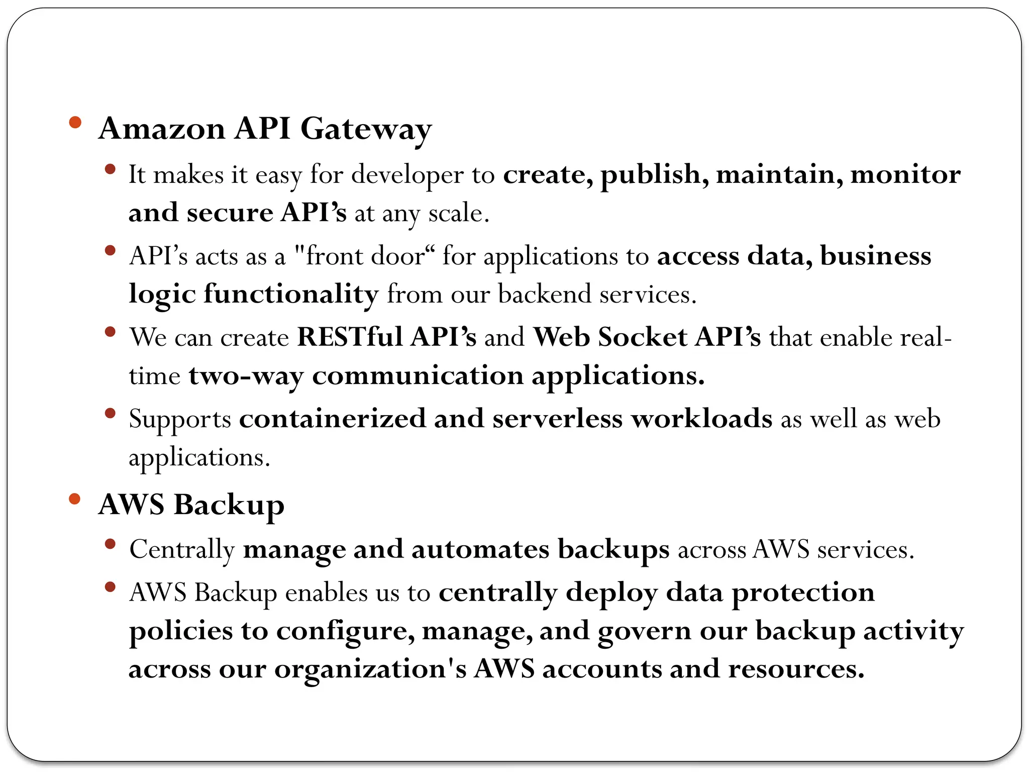  Amazon API Gateway
 It makes it easy for developer to create, publish, maintain, monitor
and secure API’s at any scale.
 API’s acts as a "front door“ for applications to access data, business
logic functionality from our backend services.
 We can create RESTful API’s and Web Socket API’s that enable real-
time two-way communication applications.
 Supports containerized and serverless workloads as well as web
applications.
 AWS Backup
 Centrally manage and automates backups acrossAWS services.
 AWS Backup enables us to centrally deploy data protection
policies to configure, manage, and govern our backup activity
across our organization's AWS accounts and resources.
 