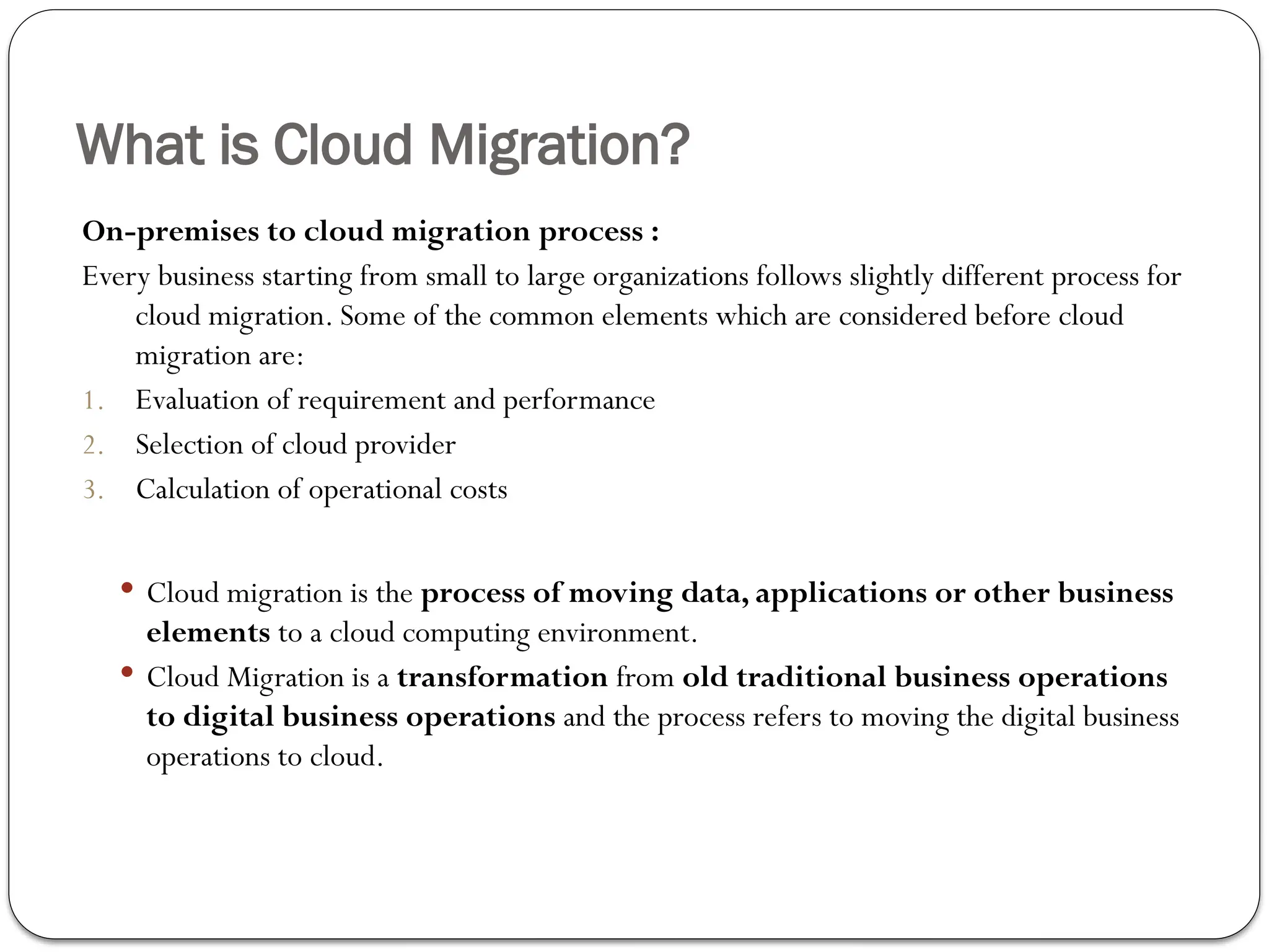 What is Cloud Migration?
On-premises to cloud migration process :
Every business starting from small to large organizations follows slightly different process for
cloud migration. Some of the common elements which are considered before cloud
migration are:
1. Evaluation of requirement and performance
2. Selection of cloud provider
3. Calculation of operational costs
 Cloud migration is the process of moving data, applications or other business
elements to a cloud computing environment.
 Cloud Migration is a transformation from old traditional business operations
to digital business operations and the process refers to moving the digital business
operations to cloud.
 