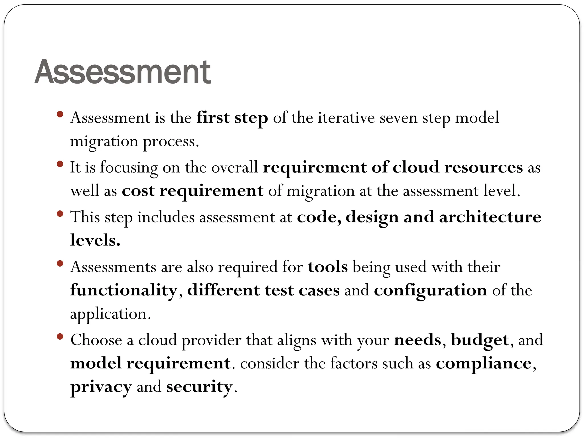 Assessment
 Assessment is the first step of the iterative seven step model
migration process.
 It is focusing on the overall requirement of cloud resources as
well as cost requirement of migration at the assessment level.
 This step includes assessment at code, design and architecture
levels.
 Assessments are also required for tools being used with their
functionality, different test cases and configuration of the
application.
 Choose a cloud provider that aligns with your needs, budget, and
model requirement. consider the factors such as compliance,
privacy and security.
 