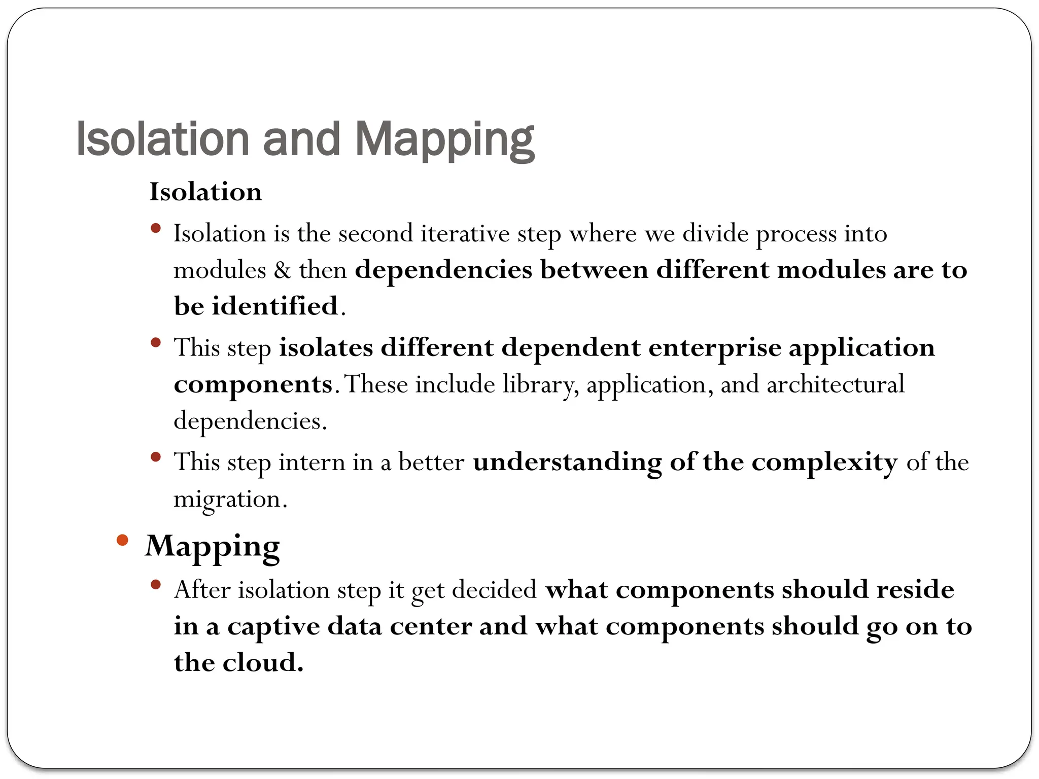 Isolation and Mapping
Isolation
 Isolation is the second iterative step where we divide process into
modules & then dependencies between different modules are to
be identified.
 This step isolates different dependent enterprise application
components.These include library, application, and architectural
dependencies.
 This step intern in a better understanding of the complexity of the
migration.
 Mapping
 After isolation step it get decided what components should reside
in a captive data center and what components should go on to
the cloud.
 