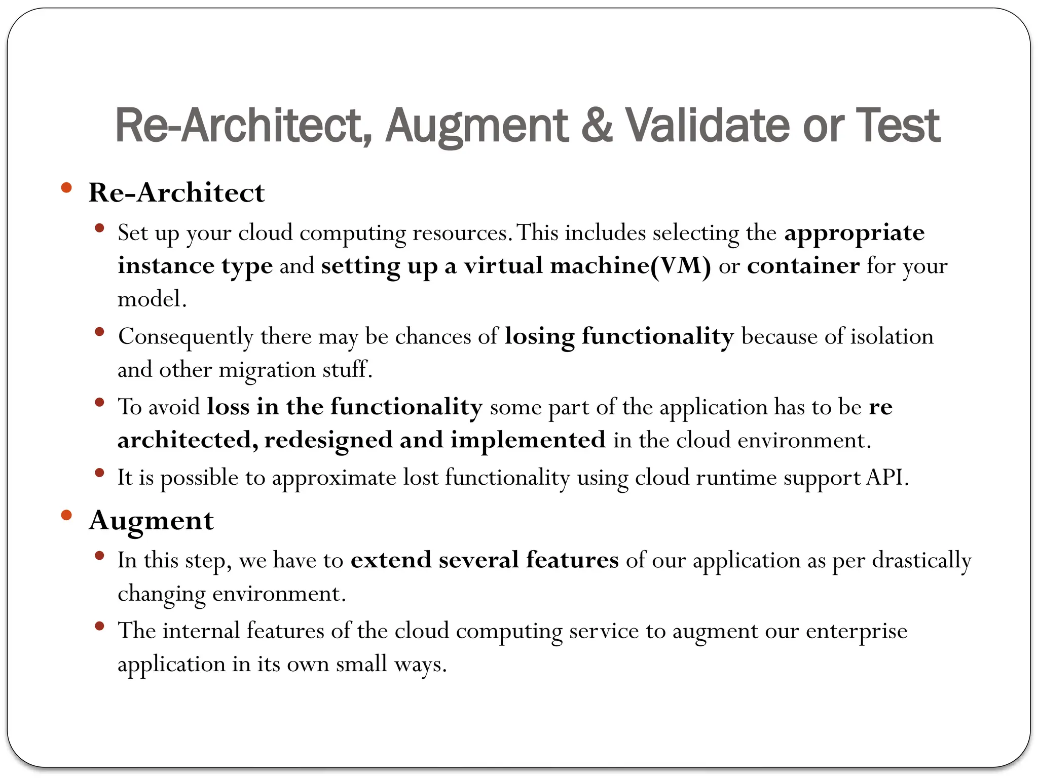 Re-Architect, Augment & Validate or Test
 Re-Architect
 Set up your cloud computing resources.This includes selecting the appropriate
instance type and setting up a virtual machine(VM) or container for your
model.
 Consequently there may be chances of losing functionality because of isolation
and other migration stuff.
 To avoid loss in the functionality some part of the application has to be re­
architected, redesigned and implemented in the cloud environment.
 It is possible to approximate lost functionality using cloud runtime support API.
 Augment
 In this step, we have to extend several features of our application as per drastically
changing environment.
 The internal features of the cloud computing service to augment our enterprise
application in its own small ways.
 