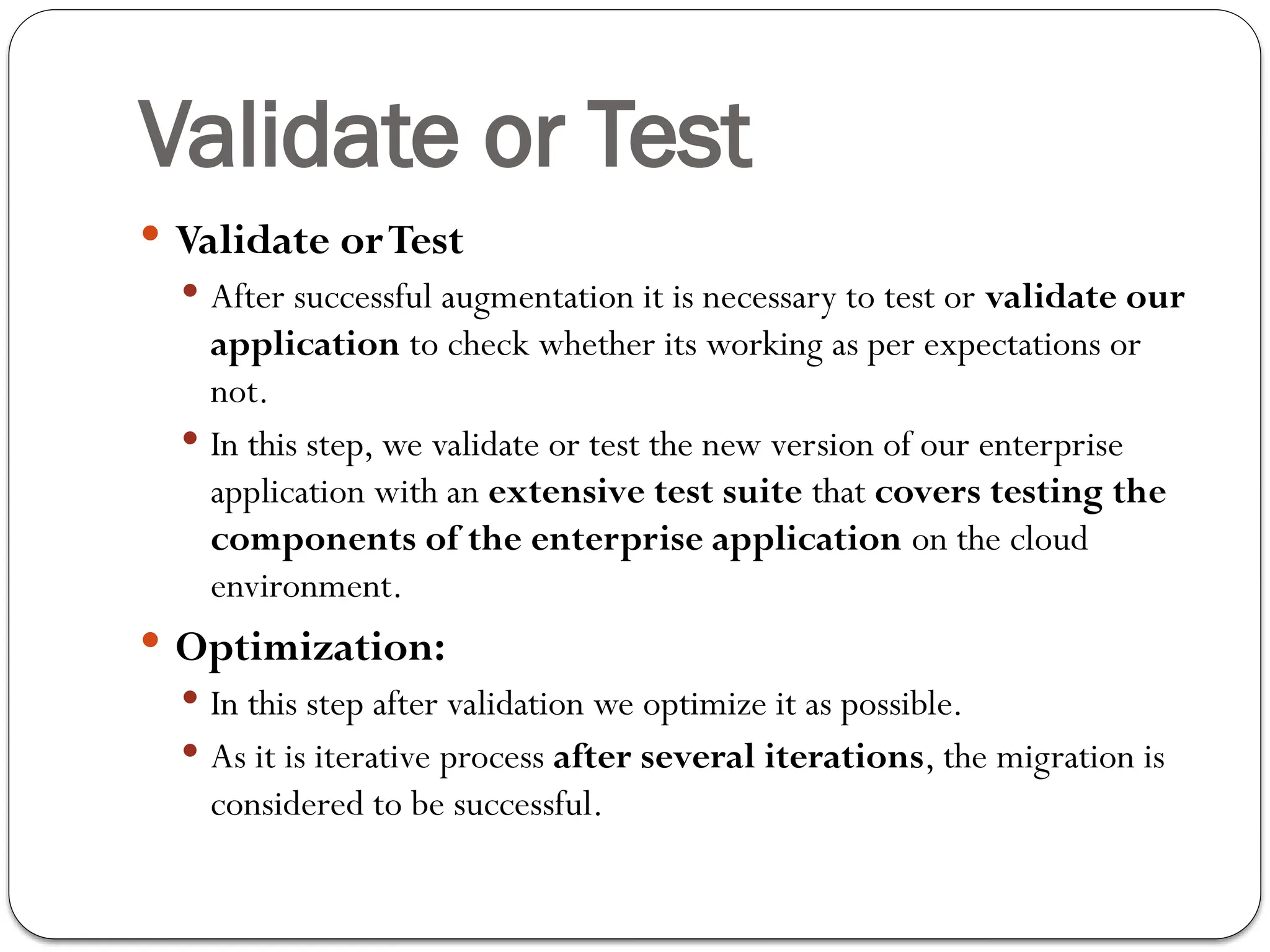 Validate or Test
 Validate orTest
 After successful augmentation it is necessary to test or validate our
application to check whether its working as per expectations or
not.
 In this step, we validate or test the new version of our enterprise
application with an extensive test suite that covers testing the
components of the enterprise application on the cloud
environment.
 Optimization:
 In this step after validation we optimize it as possible.
 As it is iterative process after several iterations, the migration is
considered to be successful.
 