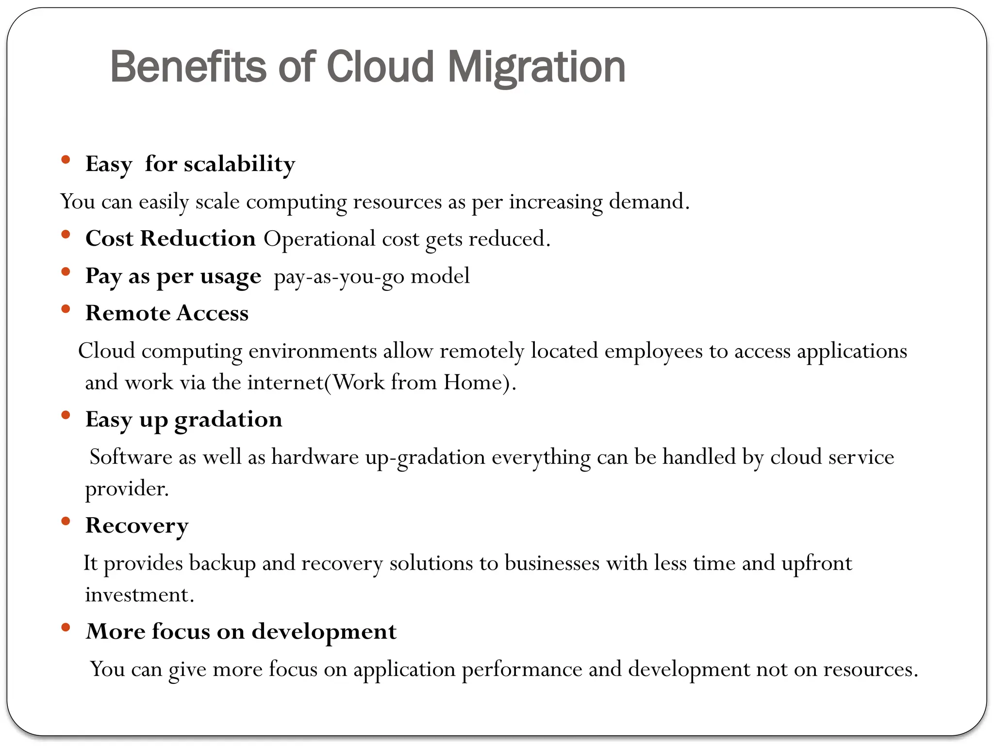 Benefits of Cloud Migration
 Easy for scalability
You can easily scale computing resources as per increasing demand.
 Cost Reduction Operational cost gets reduced.
 Pay as per usage pay-as-you-go model
 Remote Access
Cloud computing environments allow remotely located employees to access applications
and work via the internet(Work from Home).
 Easy up gradation
Software as well as hardware up-gradation everything can be handled by cloud service
provider.
 Recovery
It provides backup and recovery solutions to businesses with less time and upfront
investment.
 More focus on development
You can give more focus on application performance and development not on resources.
 