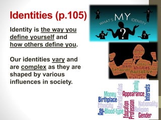 Identities (p.105)
Identity is the way you
define yourself and
how others define you.
Our identities vary and
are complex as they are
shaped by various
influences in society.
 