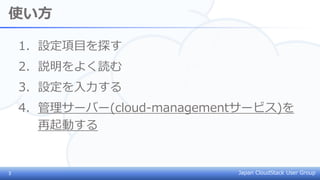 Japan CloudStack User Group
使い方
1. 設定項目を探す
2. 説明をよく読む
3. 設定を入力する
4. 管理サーバー(cloud-managementサービス)を
再起動する
3
 