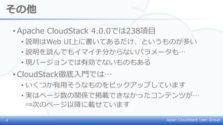 Japan CloudStack User Group
その他
• Apache CloudStack 4.0.0では238項目
• 説明はWeb UI上に書いてあるだけ、というものが多い
• 説明を読んでもイマイチ分からないパラメータも…
• 現バージョンでは有効でないものもある
• CloudStack徹底入門では…
• いくつか有用そうなものをピックアップしています
• 実はページ数の関係で掲載できなかったコンテンツが…
⇒次のページ以降に載せています
4
 