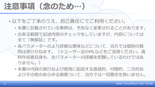 Japan CloudStack User Group
注意事項（念のため…）
• 以下をご了承のうえ、自己責任にてご利用ください。
• 本書に記載されている事柄は、予告なく変更されることがあります。
• 出来る範囲で記述内容のチェックをしていますが、内容については
全て「無保証」です。
• 各パラメーターのより詳細な意味などについて、当方では個別の質
問は受けかねます。（※ユーザー会のMLなどをご活用ください。資
料作成者自身も、全パラメーターの詳細を把握しているわけではあ
りません。）
• 本書の内容の実行および使用に起因する直接的、付随的、二次的お
よびその他のあらゆる損害ついて、当方では一切責任を負いません。
6
 