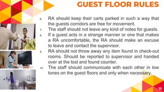 13
GUEST FLOOR RULES
6. RA should keep their carts parked in such a way that
the guests corridors are free for movement.
7. The staff should not leave any kind of notes for guests.
8. If a guest acts in a strange manner or one that makes
a RA uncomfortable, the RA should make an excuse
to leave and contact the supervisor.
9. RA should not throw away any item found in check-out
rooms. Should be reported to supervisor and handed
over at the lost and found counter.
10. The staff should communicate with each other in low
tones on the guest floors and only when necessary.
 
