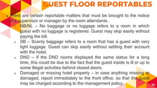 14
GUEST FLOOR REPORTABLES
 There are certain reportable matters that must be brought to the notice
of a supervisor or manager by the room attendants.
1. NB/NL – No baggage or no luggage refers to a room in which
guest with no luggage is registered. Guest may skip easily without
paying the bill.
2. SB – Scanty baggage refers to a room that has a guest with very
light luggage. Guest can skip easily without settling their account
with the hotel.
3. DND – If the DND rooms displayed the same status for a long
time, this could be due to the fact that the guest inside is ill or up to
some illegal activities behind closed doors.
4. Damaged or missing hotel property – in case anything missing or
damaged, report immediately to the front office, so that the guest
may be charged according to the management policy.
 