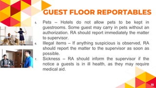 15
GUEST FLOOR REPORTABLES
5. Pets – Hotels do not allow pets to be kept in
guestrooms. Some guest may carry in pets without an
authorization. RA should report immediately the matter
to supervisor.
6. Illegal items – If anything suspicious is observed, RA
should report the matter to the supervisor as soon as
possible.
7. Sickness – RA should inform the supervisor if the
notice a guests is in ill health, as they may require
medical aid.
 