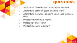 17
QUESTIONS
1. Differentiate between twin room and double room.
2. Differentiate between queen and king room.
3. Differentiate between adjoining room and adjacent
room.
4. What is complimentary room?
5. What is stay-over room?
6. What is late check out room?
 