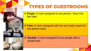3
TYPES OF GUESTROOMS
 Single: A room assigned to one person. Have one
twin bed.
 Twin: A room assigned with two twin beds meant for
one person each.
 Double: A room assigned to two people with a
double bed.
 