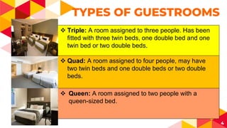 4
TYPES OF GUESTROOMS
 Triple: A room assigned to three people. Has been
fitted with three twin beds, one double bed and one
twin bed or two double beds.
 Quad: A room assigned to four people, may have
two twin beds and one double beds or two double
beds.
 Queen: A room assigned to two people with a
queen-sized bed.
 