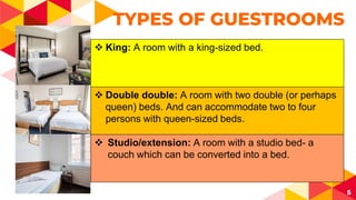 5
TYPES OF GUESTROOMS
 King: A room with a king-sized bed.
 Double double: A room with two double (or perhaps
queen) beds. And can accommodate two to four
persons with queen-sized beds.
 Studio/extension: A room with a studio bed- a
couch which can be converted into a bed.
 