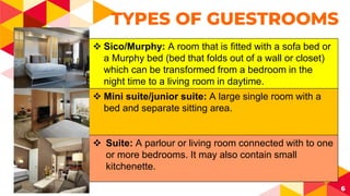 6
TYPES OF GUESTROOMS
 Sico/Murphy: A room that is fitted with a sofa bed or
a Murphy bed (bed that folds out of a wall or closet)
which can be transformed from a bedroom in the
night time to a living room in daytime.
 Mini suite/junior suite: A large single room with a
bed and separate sitting area.
 Suite: A parlour or living room connected with to one
or more bedrooms. It may also contain small
kitchenette.
 